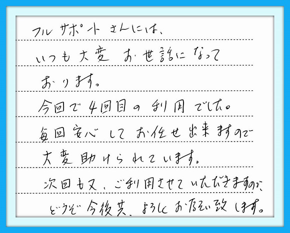 フルサポートさんには、いつも 大変お世話になっております。今回 で４回目の利用でした。毎回安心 してお任せ出来ますので大変助け られています。次回も又、ご利用 させていただきますので、どうぞ 今後共よろしくお願いいたします。